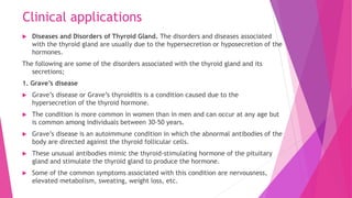 Clinical applications
 Diseases and Disorders of Thyroid Gland. The disorders and diseases associated
with the thyroid gland are usually due to the hypersecretion or hyposecretion of the
hormones.
The following are some of the disorders associated with the thyroid gland and its
secretions;
1. Grave’s disease
 Grave’s disease or Grave’s thyroiditis is a condition caused due to the
hypersecretion of the thyroid hormone.
 The condition is more common in women than in men and can occur at any age but
is common among individuals between 30-50 years.
 Grave’s disease is an autoimmune condition in which the abnormal antibodies of the
body are directed against the thyroid follicular cells.
 These unusual antibodies mimic the thyroid-stimulating hormone of the pituitary
gland and stimulate the thyroid gland to produce the hormone.
 Some of the common symptoms associated with this condition are nervousness,
elevated metabolism, sweating, weight loss, etc.
 
