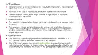 4. Thyroid tumor
 Malignant tumors of the thyroid gland are rare, but benign tumors, including single
adenomas, are fairly common.
 However, in the case of older adults, the tumor might become malignant.
 Even with benign tumors, some might produce a large amount of hormones,
resulting in hyperthyroidism.
5. Hyperthyroidism
 This condition is caused when thyroid glands excessively produce a hormone called
thyroxine.
 The symptoms include a change in appetite, unexpected weight loss, insomnia,
fatigue, irritability, frequent urination, increased sweating and heat intolerance.
But this condition usually resolves within a few months of relevant treatments and
proper medication.
6. Hypothyroidism
 This condition is caused by the under-secretion of the thyroid hormones. It is a
very common problem and often stays undetected for years.
 One of the main reasons that trigger hypothyroidism is an autoimmune disorder
called Hashimoto’s disease. In this condition, the antibodies produced by the body
attack the thyroid gland and this results in the glands producing fewer hormones.
 