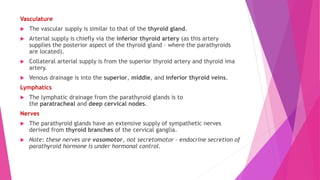 Vasculature
 The vascular supply is similar to that of the thyroid gland.
 Arterial supply is chiefly via the inferior thyroid artery (as this artery
supplies the posterior aspect of the thyroid gland – where the parathyroids
are located).
 Collateral arterial supply is from the superior thyroid artery and thyroid ima
artery.
 Venous drainage is into the superior, middle, and inferior thyroid veins.
Lymphatics
 The lymphatic drainage from the parathyroid glands is to
the paratracheal and deep cervical nodes.
Nerves
 The parathyroid glands have an extensive supply of sympathetic nerves
derived from thyroid branches of the cervical ganglia.
 Note: these nerves are vasomotor, not secretomotor – endocrine secretion of
parathyroid hormone is under hormonal control.
 