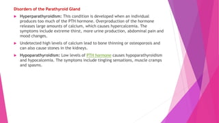 Disorders of the Parathyroid Gland
 Hyperparathyroidism: This condition is developed when an individual
produces too much of the PTH hormone. Overproduction of the hormone
releases large amounts of calcium, which causes hypercalcemia. The
symptoms include extreme thirst, more urine production, abdominal pain and
mood changes.
 Undetected high levels of calcium lead to bone thinning or osteoporosis and
can also cause stones in the kidneys.
 Hypoparathyroidism: Low levels of PTH hormone causes hypoparathyroidism
and hypocalcemia. The symptoms include tingling sensations, muscle cramps
and spasms.
 
