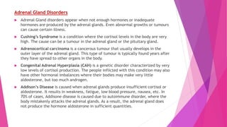 Adrenal Gland Disorders
 Adrenal Gland disorders appear when not enough hormones or inadequate
hormones are produced by the adrenal glands. Even abnormal growths or tumours
can cause certain illness.
 Cushing’s Syndrome is a condition where the cortisol levels in the body are very
high. The cause can be a tumour in the adrenal gland or the pituitary gland.
 Adrenocortical carcinoma is a cancerous tumour that usually develops in the
outer layer of the adrenal gland. This type of tumour is typically found years after
they have spread to other organs in the body.
 Congenital Adrenal Hyperplasia (CAH) is a genetic disorder characterized by very
low levels of cortisol production. The people inflicted with this condition may also
have other hormonal imbalances where their bodies may make very little
aldosterone, but too much androgen.
 Addison’s Disease is caused when adrenal glands produce insufficient cortisol or
aldosterone. It results in weakness, fatigue, low blood pressure, nausea, etc. In
70% of cases, Addisone disease is caused due to autoimmune disorder, where the
body mistakenly attacks the adrenal glands. As a result, the adrenal gland does
not produce the hormone aldosterone in sufficient quantities.
 
