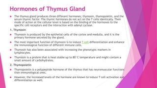 Hormones of Thymus Gland
 The thymus gland produces three different hormones; thymosin, thymopoietin, and the
serum thymic factor. The thymic hormones do not act on the T cells identically. Their
mode of action at the cellular level is based on the binding of the hormones to the
specific cell receptors and the interaction with adenyl cyclase.
1. Thymosin
 Thymosin is produced by the epithelial cells of the cortex and medulla, and it is the
primary hormone secreted by the gland.
 The most important function of thymosin is to induce T cell differentiation and enhance
the immunological function of different immune cells.
 Thymosin has also been associated with increasing the phenotypic markers in
lymphocytes.
 Thymosin is a protein that is heat stable up to 80°C temperature and might contain a
small amount of carbohydrates.
2. Thymopoietin
 Thymopoietin is a polypeptide hormone of the thymus that has neuromuscular functions
than immunological ones.
 However, the increased levels of the hormone are known to induce T cell activation and
differentiation as well.
 