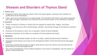 Diseases and Disorders of Thymus Gland
1. Thymic cysts
 Congenital thymic cysts might be present within the thymus gland, resulting in the inhibition of
proliferation of the thymocytes.
 These cysts can be removed and are usually benign. The individual with thymic cysts shows symptoms
like cough and upper respiratory tract infections as the immune system of the individual is affected.
2. Involution
 Thymic involution is common in infants that are exposed to malnutrition, neglect, and abuse.
 Besides, it can also occur after chemotherapy, radiation, and steroid therapy as the thymus is sensitive
to stress.
 Involution of the thymus is much rare in neonates, infants of early childhood.
 Premature involution can be taken as a symptom of social problems like abuse.
3. Hypoplasia
 Hypoplasia is the decreased number of cells in an organ, usually during neonatal conditions.
 Hypoplasia of the thymus occurs due to the development defect of the third and fourth pharyngeal
pouches.
 It has been assumed that alcohol or organic acids tend to injure the neural crest that disturbs the
differentiation of the pharyngeal pouch.
 The clinical manifestation of the condition depends on the extent of hypoplasia, and the amount of
genetic material defected.
 