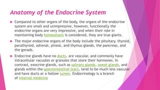 Anatomy of the Endocrine System
 Compared to other organs of the body, the organs of the endocrine
system are small and unimpressive, however, functionally the
endocrine organs are very impressive, and when their role in
maintaining body homeostasis is considered, they are true giants.
 The major endocrine organs of the body include the pituitary, thyroid,
parathyroid, adrenal, pineal, and thymus glands, the pancreas, and
the gonads.
 Endocrine glands have no ducts, are vascular, and commonly have
intracellular vacuoles or granules that store their hormones. In
contrast, exocrine glands, such as salivary glands, sweat glands, and
glands within the gastrointestinal tract, tend to be much less vascular
and have ducts or a hollow lumen. Endocrinology is a branch
of internal medicine
 