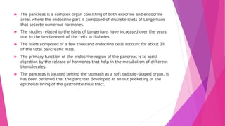  The pancreas is a complex organ consisting of both exocrine and endocrine
areas where the endocrine part is composed of discrete islets of Langerhans
that secrete numerous hormones.
 The studies related to the Islets of Langerhans have increased over the years
due to the involvement of the cells in diabetes.
 The islets composed of a few thousand endocrine cells account for about 2%
of the total pancreatic mass.
 The primary function of the endocrine region of the pancreas is to assist
digestion by the release of hormones that help in the metabolism of different
biomolecules.
 The pancreas is located behind the stomach as a soft tadpole-shaped organ. It
has been believed that the pancreas developed as an out pocketing of the
epithelial lining of the gastrointestinal tract.
 