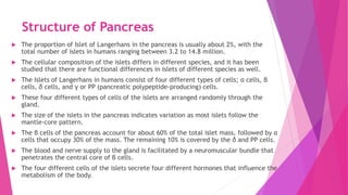 Structure of Pancreas
 The proportion of Islet of Langerhans in the pancreas is usually about 2%, with the
total number of islets in humans ranging between 3.2 to 14.8 million.
 The cellular composition of the islets differs in different species, and it has been
studied that there are functional differences in islets of different species as well.
 The Islets of Langerhans in humans consist of four different types of cells; α cells, β
cells, δ cells, and γ or PP (pancreatic polypeptide-producing) cells.
 These four different types of cells of the islets are arranged randomly through the
gland.
 The size of the islets in the pancreas indicates variation as most islets follow the
mantle-core pattern.
 The β cells of the pancreas account for about 60% of the total islet mass, followed by α
cells that occupy 30% of the mass. The remaining 10% is covered by the δ and PP cells.
 The blood and nerve supply to the gland is facilitated by a neuromuscular bundle that
penetrates the central core of β cells.
 The four different cells of the islets secrete four different hormones that influence the
metabolism of the body.
 