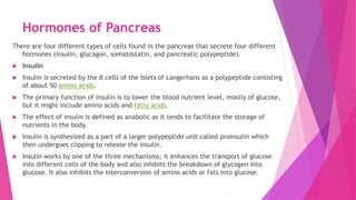 Hormones of Pancreas
There are four different types of cells found in the pancreas that secrete four different
hormones (insulin, glucagon, somatostatin, and pancreatic polypeptide).
 Insulin
 Insulin is secreted by the β cells of the Islets of Langerhans as a polypeptide consisting
of about 50 amino acids.
 The primary function of insulin is to lower the blood nutrient level, mostly of glucose,
but it might include amino acids and fatty acids.
 The effect of insulin is defined as anabolic as it tends to facilitate the storage of
nutrients in the body.
 Insulin is synthesized as a part of a larger polypeptide unit called proinsulin which
then undergoes clipping to release the insulin.
 Insulin works by one of the three mechanisms; it enhances the transport of glucose
into different cells of the body and also inhibits the breakdown of glycogen into
glucose. It also inhibits the interconversion of amino acids or fats into glucose.
 