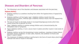 Diseases and Disorders of Pancreas
 The following is one of the disorders and diseases associated with the pancreas;
Diabetes Mellitus
 Diabetes mellitus is a condition resulting from either the hyposecretion or hypoactivity
of insulin.
 Diabetes mellitus is of two types; type 1 diabetes mellitus results from the
hyposecretion of insulin, whereas type 2 diabetes mellitus results from the hypoactivity
of released insulin.
 The lack of insulin in the body results in increased blood glucose levels which then
causes excess loss of glucose via urine.
 Type 1 diabetes mellitus is common among children and is characterized by the
immediate onset of symptoms.
 Type 2 diabetes mellitus, in turn, occurs more in adults and often results in late-onset of
symptoms.
 Diabetes mellitus can be life-threatening in some conditions, resulting in kidney failure
and other serious conditions. In most cases, however, the condition is chronic and
doesn’t result in death.
 The treatment of diabetes mellitus is performed in the form of insulin shots which helps
maintain the level of insulin in the body.
 