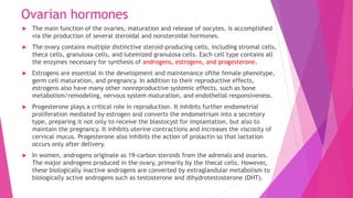 Ovarian hormones
 The main function of the ovaries, maturation and release of oocytes, is accomplished
via the production of several steroidal and nonsteroidal hormones.
 The ovary contains multiple distinctive steroid-producing cells, including stromal cells,
theca cells, granulosa cells, and luteinized granulosa cells. Each cell type contains all
the enzymes necessary for synthesis of androgens, estrogens, and progesterone.
 Estrogens are essential in the development and maintenance ofthe female phenotype,
germ cell maturation, and pregnancy. In addition to their reproductive effects,
estrogens also have many other nonreproductive systemic effects, such as bone
metabolism/remodeling, nervous system maturation, and endothelial responsiveness.
 Progesterone plays a critical role in reproduction. It inhibits further endometrial
proliferation mediated by estrogen and converts the endometrium into a secretory
type, preparing it not only to receive the blastocyst for implantation, but also to
maintain the pregnancy. It inhibits uterine contractions and increases the viscosity of
cervical mucus. Progesterone also inhibits the action of prolactin so that lactation
occurs only after delivery.
 In women, androgens originate as 19-carbon steroids from the adrenals and ovaries.
The major androgens produced in the ovary, primarily by the thecal cells. However,
these biologically inactive androgens are converted by extraglandular metabolism to
biologically active androgens such as testosterone and dihydrotestosterone (DHT).
 