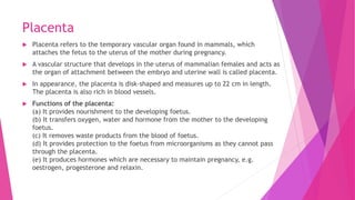 Placenta
 Placenta refers to the temporary vascular organ found in mammals, which
attaches the fetus to the uterus of the mother during pregnancy.
 A vascular structure that develops in the uterus of mammalian females and acts as
the organ of attachment between the embryo and uterine wall is called placenta.
 In appearance, the placenta is disk-shaped and measures up to 22 cm in length.
The placenta is also rich in blood vessels.
 Functions of the placenta:
(a) It provides nourishment to the developing foetus.
(b) It transfers oxygen, water and hormone from the mother to the developing
foetus.
(c) It removes waste products from the blood of foetus.
(d) It provides protection to the foetus from microorganisms as they cannot pass
through the placenta.
(e) It produces hormones which are necessary to maintain pregnancy, e.g.
oestrogen, progesterone and relaxin.
 