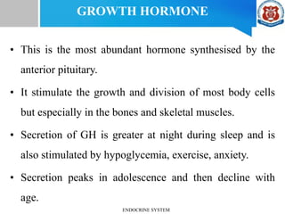 GROWTH HORMONE
• This is the most abundant hormone synthesised by the
anterior pituitary.
• It stimulate the growth and division of most body cells
but especially in the bones and skeletal muscles.
• Secretion of GH is greater at night during sleep and is
also stimulated by hypoglycemia, exercise, anxiety.
• Secretion peaks in adolescence and then decline with
age.
ENDOCRINE SYSTEM
 