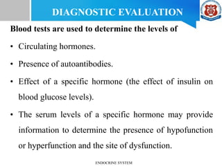 Blood tests are used to determine the levels of
• Circulating hormones.
• Presence of autoantibodies.
• Effect of a specific hormone (the effect of insulin on
blood glucose levels).
• The serum levels of a specific hormone may provide
information to determine the presence of hypofunction
or hyperfunction and the site of dysfunction.
DIAGNOSTIC EVALUATION
ENDOCRINE SYSTEM
 