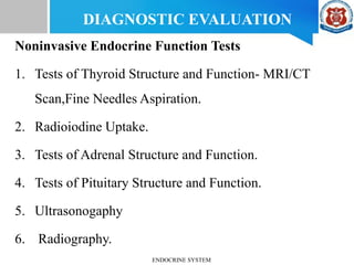 Noninvasive Endocrine Function Tests
1. Tests of Thyroid Structure and Function- MRI/CT
Scan,Fine Needles Aspiration.
2. Radioiodine Uptake.
3. Tests of Adrenal Structure and Function.
4. Tests of Pituitary Structure and Function.
5. Ultrasonogaphy
6. Radiography.
DIAGNOSTIC EVALUATION
ENDOCRINE SYSTEM
 