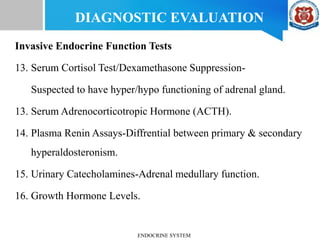 Invasive Endocrine Function Tests
13. Serum Cortisol Test/Dexamethasone Suppression-
Suspected to have hyper/hypo functioning of adrenal gland.
13. Serum Adrenocorticotropic Hormone (ACTH).
14. Plasma Renin Assays-Diffrential between primary & secondary
hyperaldosteronism.
15. Urinary Catecholamines-Adrenal medullary function.
16. Growth Hormone Levels.
DIAGNOSTIC EVALUATION
ENDOCRINE SYSTEM
 