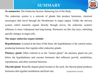 SUMMARY
To summarise, The Endocrine System: Balancing Act of the Body.
The endocrine system is a network of glands that produce hormones, chemical
messengers that travel through the bloodstream to target organs. Unlike the nervous
system, which transmits signals directly through nerves, the endocrine system's
influence is more widespread and long-lasting. Hormones act like tiny keys, unlocking
specific changes in target cells.
The major endocrine organs include:
Hypothalamus: Located at the base of the brain, the hypothalamus is the control center,
producing hormones that regulate other endocrine glands.
Pituitary gland: Often referred to as the "master gland," the pituitary gland sits just
below the hypothalamus and secretes hormones that influence growth, metabolism,
reproduction, and other essential functions.
Thyroid gland: Butterfly-shaped gland located in the neck, the thyroid gland produces
hormones that regulate metabolism and heart rate. ENDOCRINE SYSTEM
 