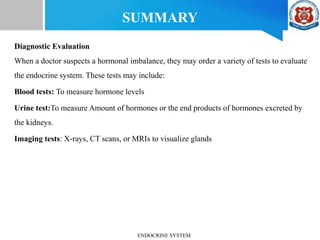 SUMMARY
Diagnostic Evaluation
When a doctor suspects a hormonal imbalance, they may order a variety of tests to evaluate
the endocrine system. These tests may include:
Blood tests: To measure hormone levels
Urine test:To measure Amount of hormones or the end products of hormones excreted by
the kidneys.
Imaging tests: X-rays, CT scans, or MRIs to visualize glands
ENDOCRINE SYSTEM
 