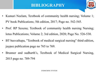 BIBLIOGRAPHY
• Kumari Neelam, Textbook of community health nursing; Volume 1;
PV book Publications; 5th edition, 2017; Page no. 542-545.
• Prof. RP Saxena; Textbook of community health nursing Nursing;
lotus Publications; Volume 2; 3rd edition, 2020; Page No. 526-530.
• BT basvathapa, "Textbook of medical surgical nursing" third edition,
jaypee publication page no 765 to 769.
• Brunner and sudharth’s, Textbook of Medical Surgical Nursing,
2015 page no. 789-794
ENDOCRINE SYSTEM
 