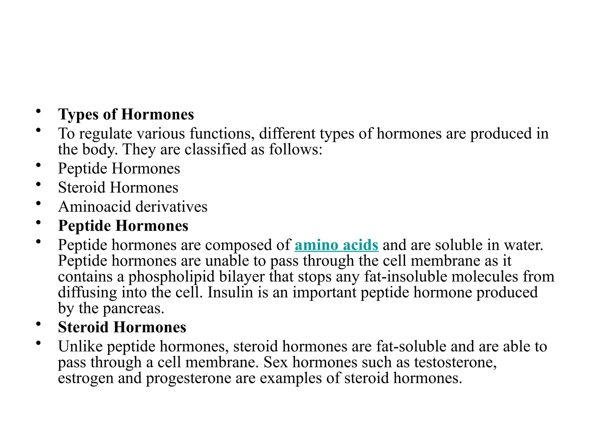 • Types of Hormones
• To regulate various functions, different types of hormones are produced in
the body. They are classified as follows:
• Peptide Hormones
• Steroid Hormones
• Aminoacid derivatives
• Peptide Hormones
• Peptide hormones are composed of amino acids and are soluble in water.
Peptide hormones are unable to pass through the cell membrane as it
contains a phospholipid bilayer that stops any fat-insoluble molecules from
diffusing into the cell. Insulin is an important peptide hormone produced
by the pancreas.
• Steroid Hormones
• Unlike peptide hormones, steroid hormones are fat-soluble and are able to
pass through a cell membrane. Sex hormones such as testosterone,
estrogen and progesterone are examples of steroid hormones.
 