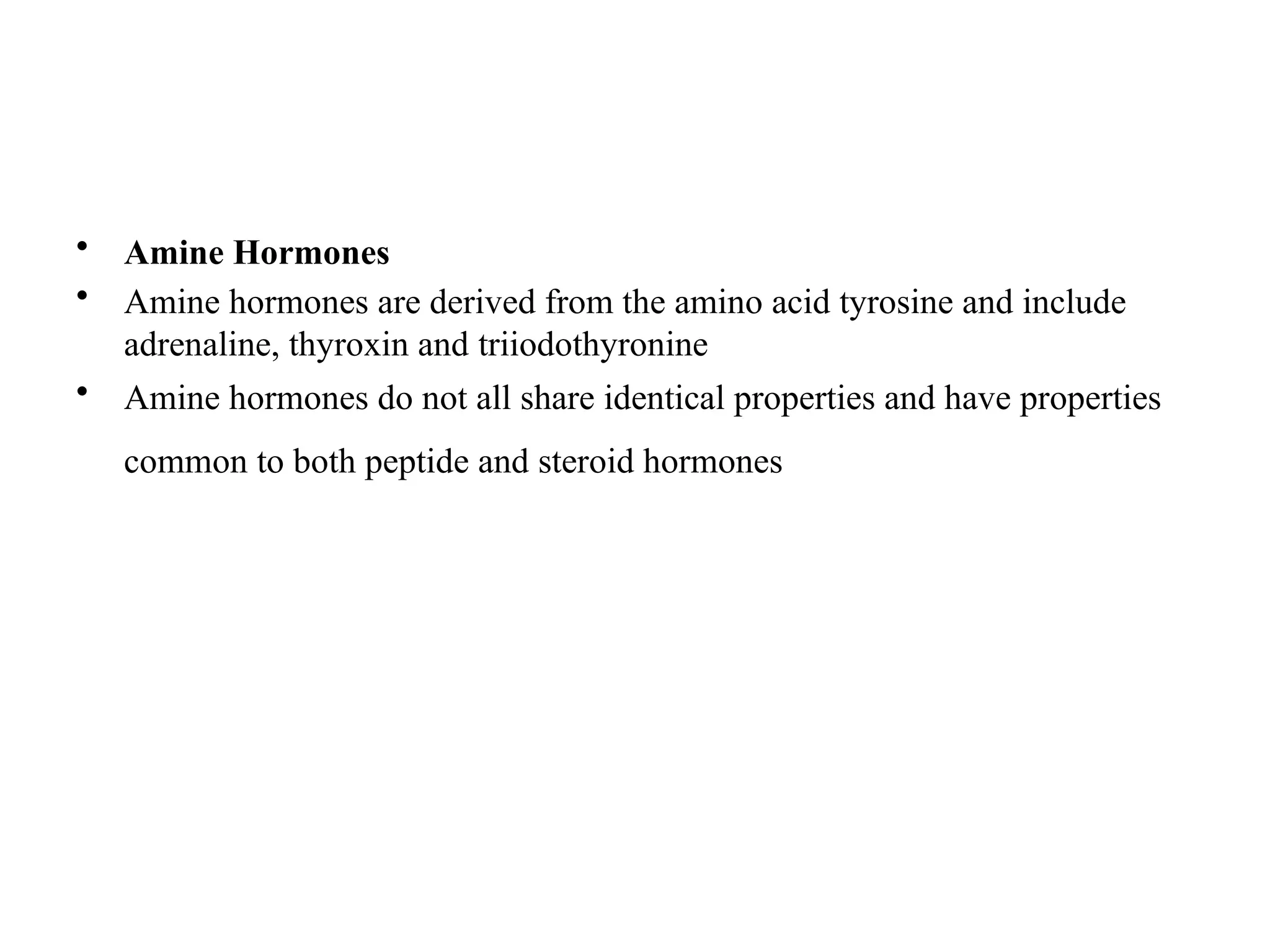 • Amine Hormones
• Amine hormones are derived from the amino acid tyrosine and include
adrenaline, thyroxin and triiodothyronine
• Amine hormones do not all share identical properties and have properties
common to both peptide and steroid hormones
 