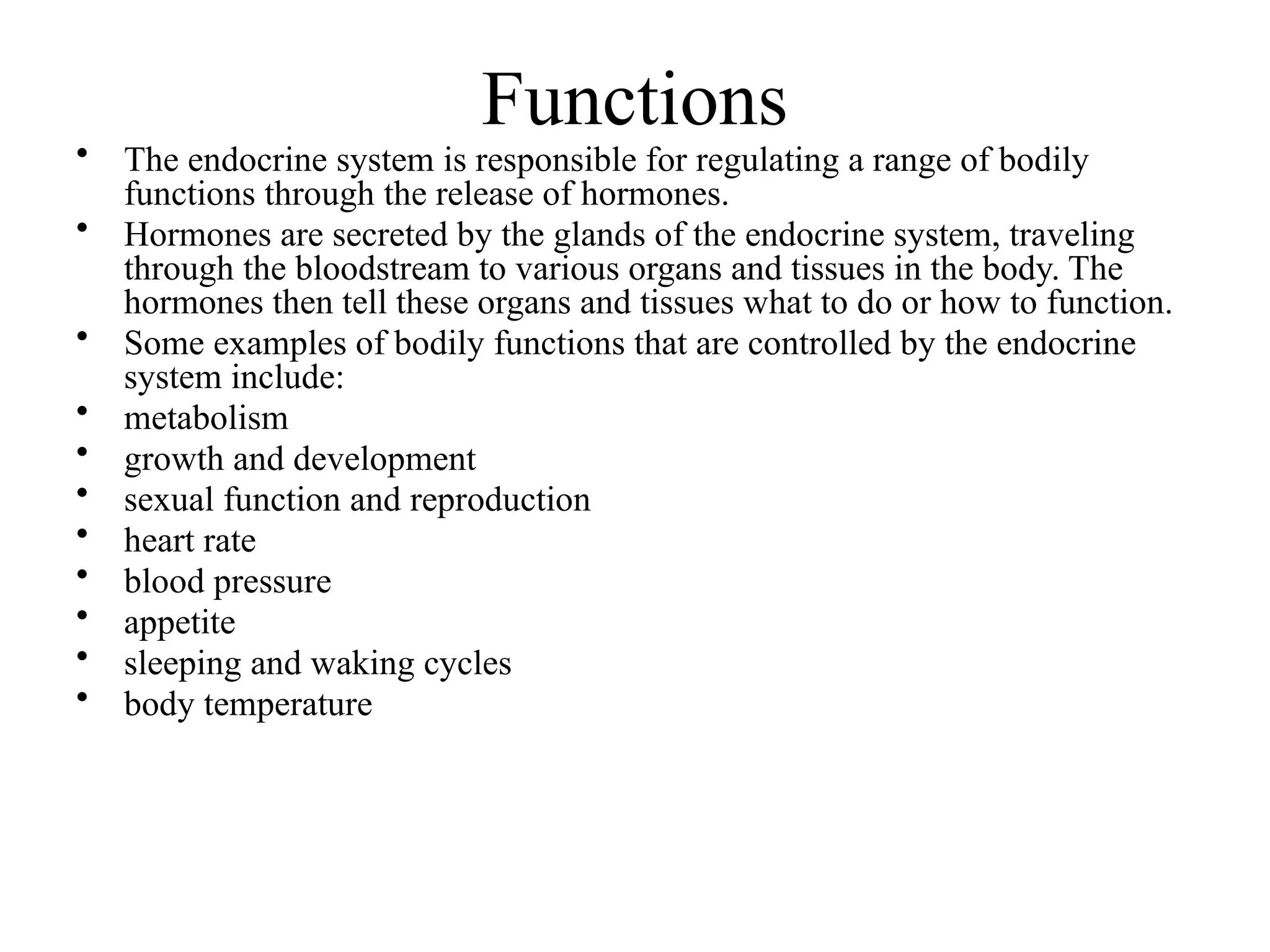 Functions
• The endocrine system is responsible for regulating a range of bodily
functions through the release of hormones.
• Hormones are secreted by the glands of the endocrine system, traveling
through the bloodstream to various organs and tissues in the body. The
hormones then tell these organs and tissues what to do or how to function.
• Some examples of bodily functions that are controlled by the endocrine
system include:
• metabolism
• growth and development
• sexual function and reproduction
• heart rate
• blood pressure
• appetite
• sleeping and waking cycles
• body temperature
 
