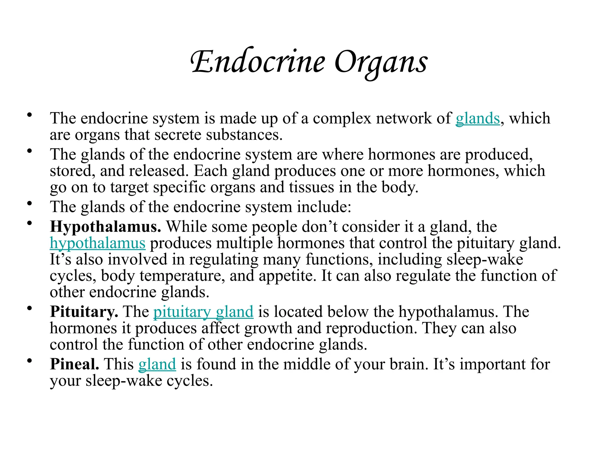 Endocrine Organs
• The endocrine system is made up of a complex network of glands, which
are organs that secrete substances.
• The glands of the endocrine system are where hormones are produced,
stored, and released. Each gland produces one or more hormones, which
go on to target specific organs and tissues in the body.
• The glands of the endocrine system include:
• Hypothalamus. While some people don’t consider it a gland, the
hypothalamus produces multiple hormones that control the pituitary gland.
It’s also involved in regulating many functions, including sleep-wake
cycles, body temperature, and appetite. It can also regulate the function of
other endocrine glands.
• Pituitary. The pituitary gland is located below the hypothalamus. The
hormones it produces affect growth and reproduction. They can also
control the function of other endocrine glands.
• Pineal. This gland is found in the middle of your brain. It’s important for
your sleep-wake cycles.
 