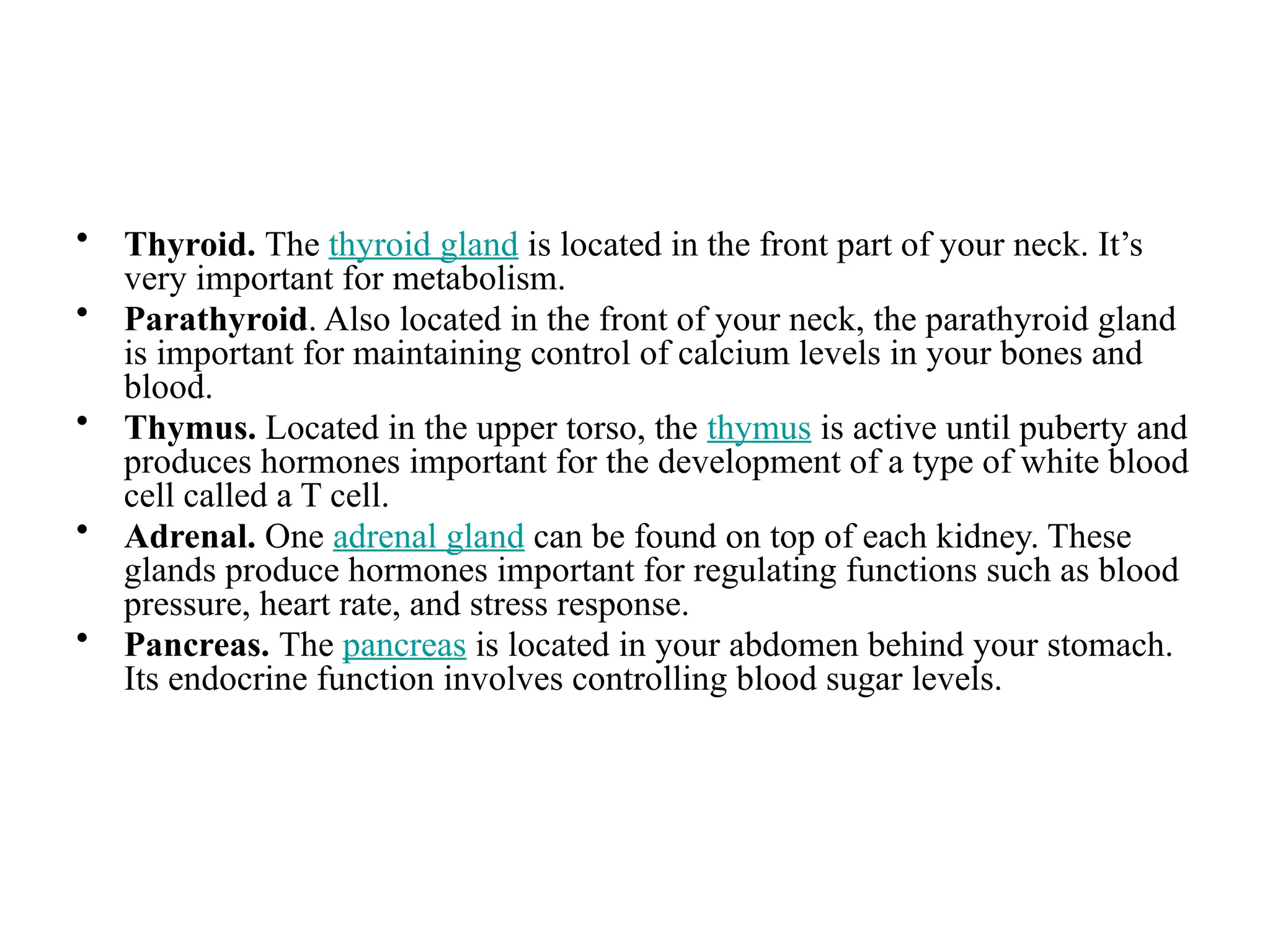 • Thyroid. The thyroid gland is located in the front part of your neck. It’s
very important for metabolism.
• Parathyroid. Also located in the front of your neck, the parathyroid gland
is important for maintaining control of calcium levels in your bones and
blood.
• Thymus. Located in the upper torso, the thymus is active until puberty and
produces hormones important for the development of a type of white blood
cell called a T cell.
• Adrenal. One adrenal gland can be found on top of each kidney. These
glands produce hormones important for regulating functions such as blood
pressure, heart rate, and stress response.
• Pancreas. The pancreas is located in your abdomen behind your stomach.
Its endocrine function involves controlling blood sugar levels.
 