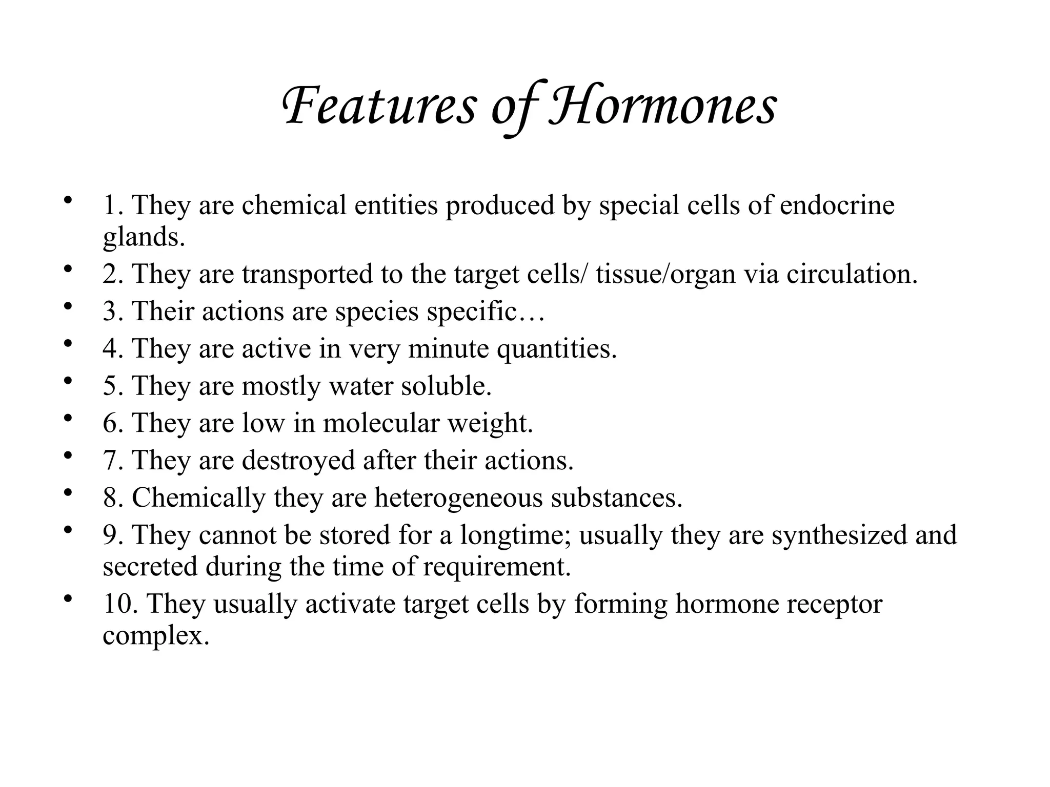 Features of Hormones
• 1. They are chemical entities produced by special cells of endocrine
glands.
• 2. They are transported to the target cells/ tissue/organ via circulation.
• 3. Their actions are species specific…
• 4. They are active in very minute quanti­
ties.
• 5. They are mostly water soluble.
• 6. They are low in molecular weight.
• 7. They are destroyed after their actions.
• 8. Chemically they are heterogeneous sub­
stances.
• 9. They cannot be stored for a longtime; usually they are synthesized and
se­
creted during the time of requirement.
• 10. They usually activate target cells by forming hormone receptor
complex.
 