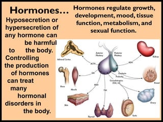 Hormones… Hormones regulate growth,
development, mood, tissue
function, metabolism, and
sexual function.
Hyposecretion or
hypersecretion of
any hormone can
be harmful
to the body.
Controlling
the production
of hormones
can treat
many
hormonal
disorders in
the body.
 