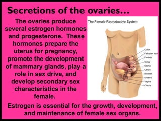 Secretions of the ovaries…
The ovaries produce
several estrogen hormones
and progesterone. These
hormones prepare the
uterus for pregnancy,
promote the development
of mammary glands, play a
role in sex drive, and
develop secondary sex
characteristics in the
female.
Estrogen is essential for the growth, development,
and maintenance of female sex organs.
 