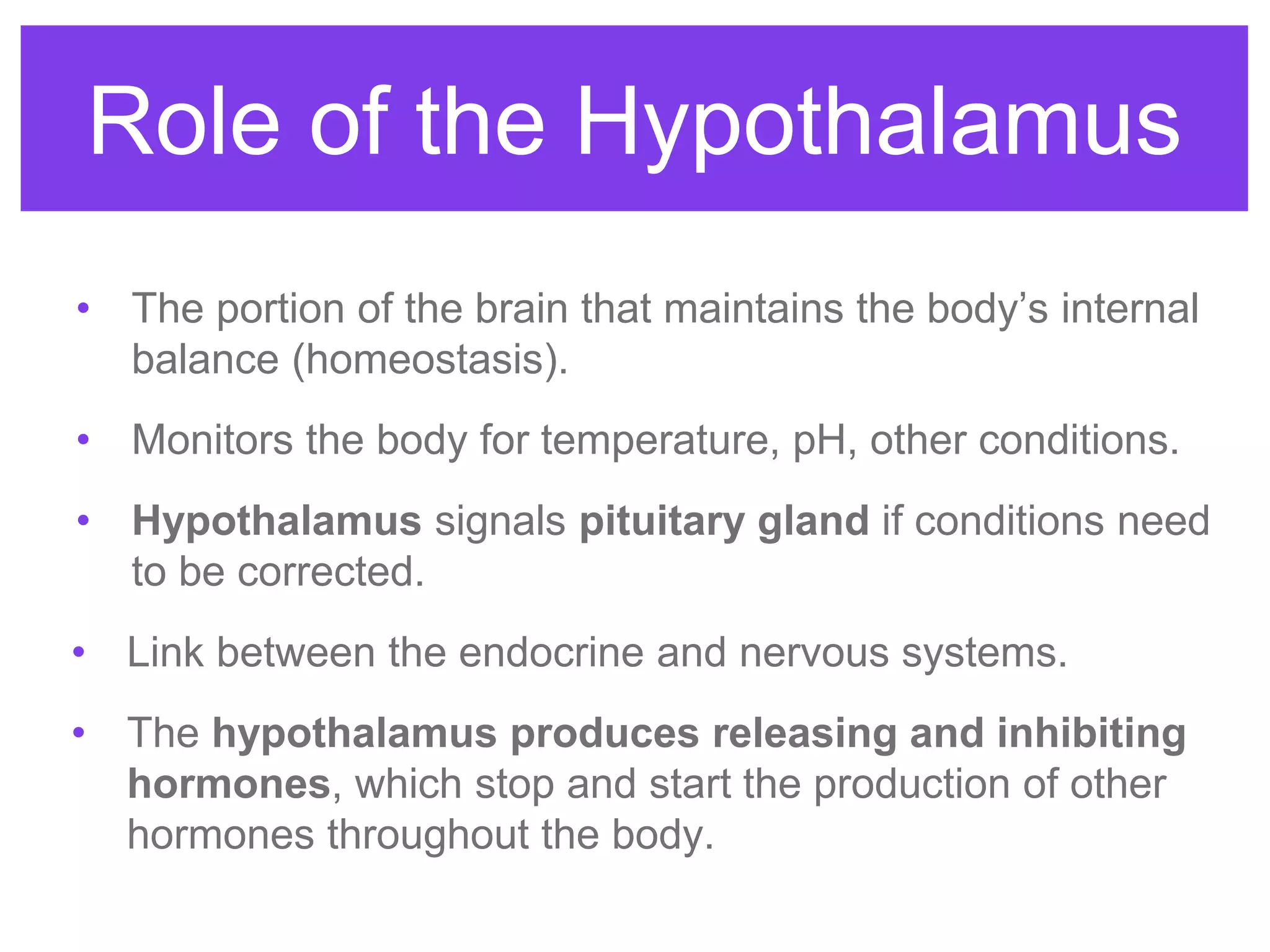 Role of the Hypothalamus
• The portion of the brain that maintains the body’s internal
balance (homeostasis).
• Monitors the body for temperature, pH, other conditions.
• Hypothalamus signals pituitary gland if conditions need
to be corrected.
• Link between the endocrine and nervous systems.
• The hypothalamus produces releasing and inhibiting
hormones, which stop and start the production of other
hormones throughout the body.
 