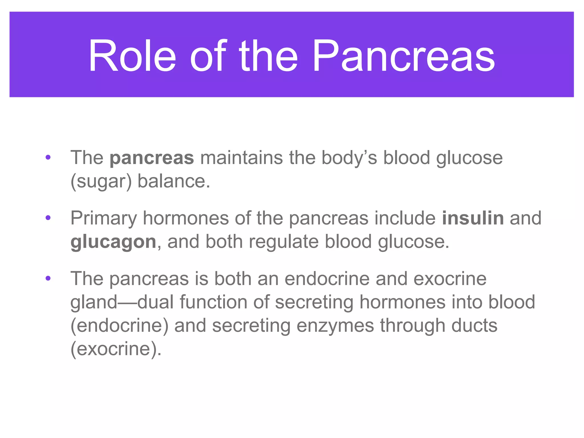 Role of the Pancreas
• The pancreas maintains the body’s blood glucose
(sugar) balance.
• Primary hormones of the pancreas include insulin and
glucagon, and both regulate blood glucose.
• The pancreas is both an endocrine and exocrine
gland—dual function of secreting hormones into blood
(endocrine) and secreting enzymes through ducts
(exocrine).
 