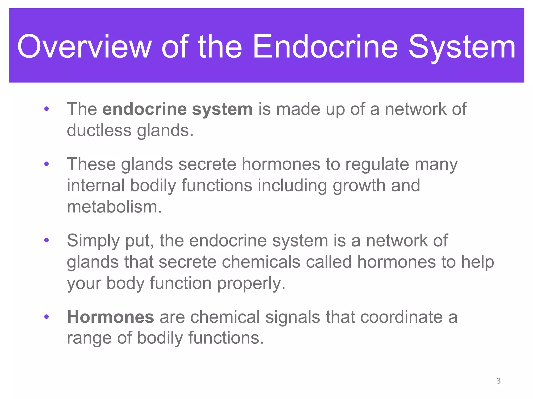 3
• The endocrine system is made up of a network of
ductless glands.
• These glands secrete hormones to regulate many
internal bodily functions including growth and
metabolism.
• Simply put, the endocrine system is a network of
glands that secrete chemicals called hormones to help
your body function properly.
• Hormones are chemical signals that coordinate a
range of bodily functions.
Overview of the Endocrine System
 