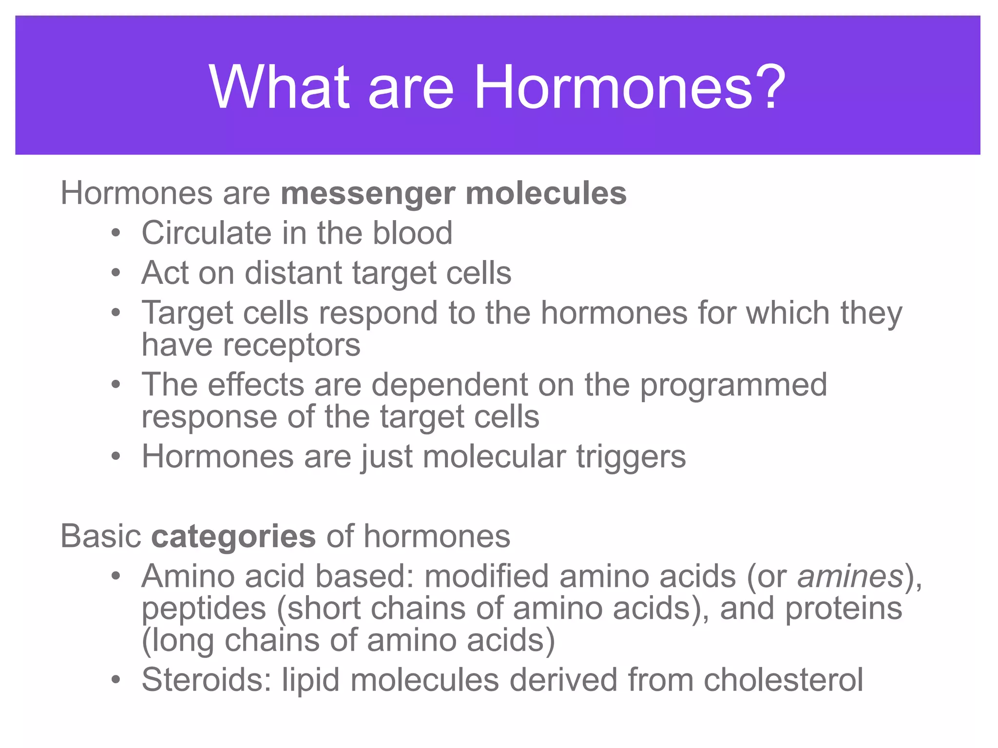 Hormones are messenger molecules
• Circulate in the blood
• Act on distant target cells
• Target cells respond to the hormones for which they
have receptors
• The effects are dependent on the programmed
response of the target cells
• Hormones are just molecular triggers
Basic categories of hormones
• Amino acid based: modified amino acids (or amines),
peptides (short chains of amino acids), and proteins
(long chains of amino acids)
• Steroids: lipid molecules derived from cholesterol
What are Hormones?
 