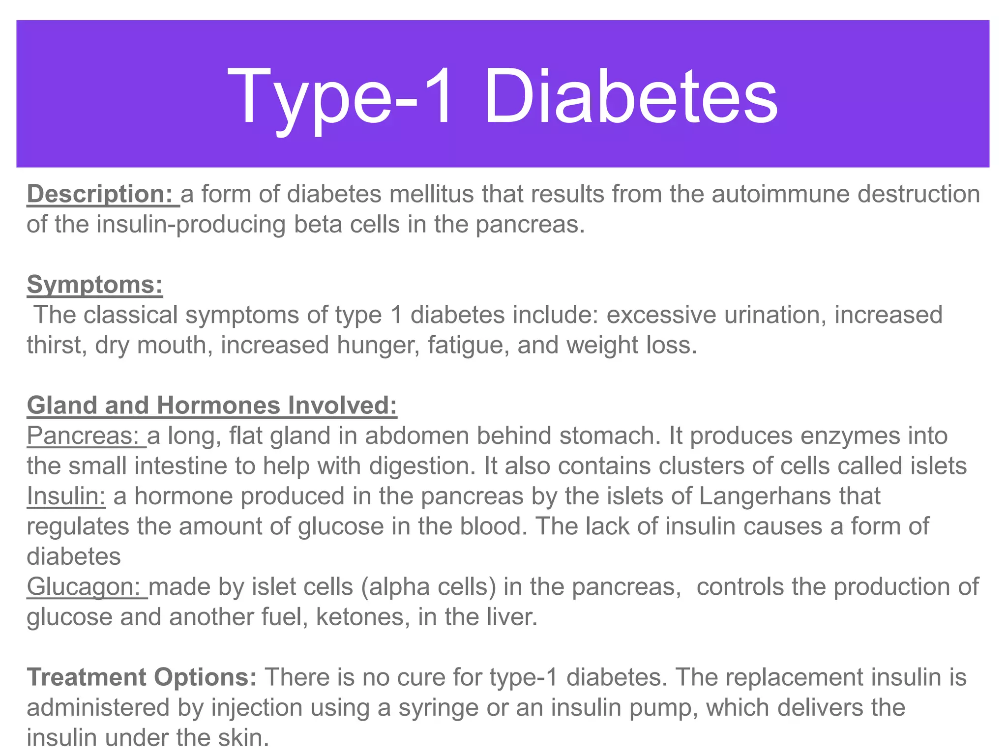 Type-1 Diabetes
Description: a form of diabetes mellitus that results from the autoimmune destruction
of the insulin-producing beta cells in the pancreas.
Symptoms:
The classical symptoms of type 1 diabetes include: excessive urination, increased
thirst, dry mouth, increased hunger, fatigue, and weight loss.
Gland and Hormones Involved:
Pancreas: a long, flat gland in abdomen behind stomach. It produces enzymes into
the small intestine to help with digestion. It also contains clusters of cells called islets
Insulin: a hormone produced in the pancreas by the islets of Langerhans that
regulates the amount of glucose in the blood. The lack of insulin causes a form of
diabetes
Glucagon: made by islet cells (alpha cells) in the pancreas, controls the production of
glucose and another fuel, ketones, in the liver.
Treatment Options: There is no cure for type-1 diabetes. The replacement insulin is
administered by injection using a syringe or an insulin pump, which delivers the
insulin under the skin.
 