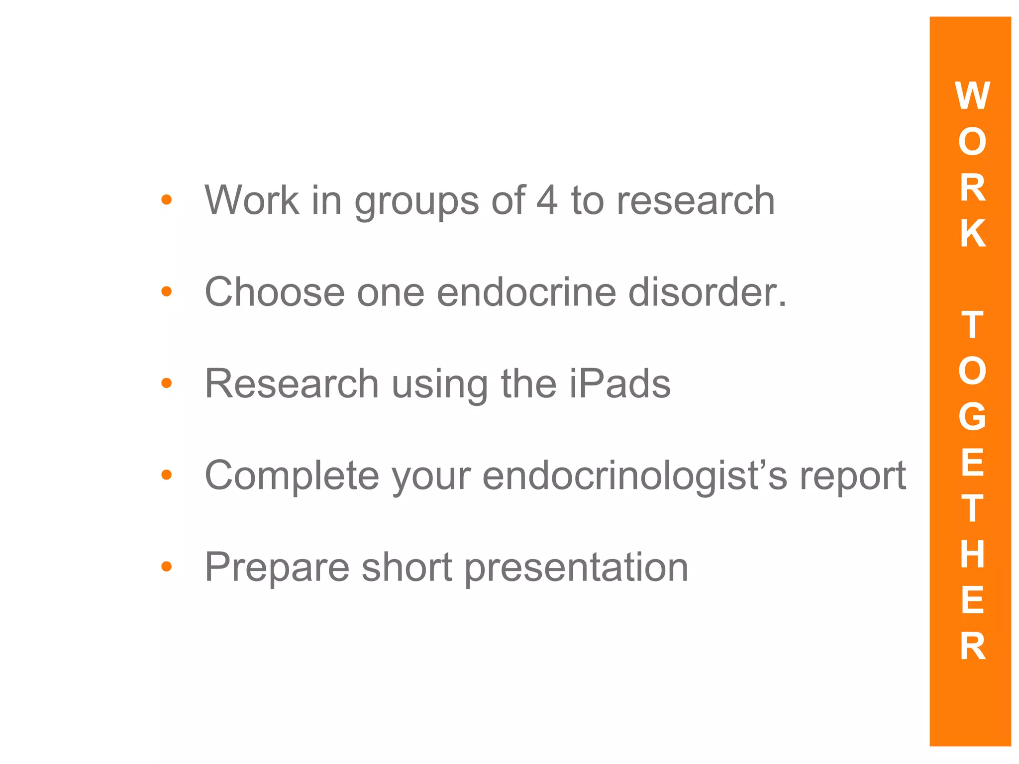 • Work in groups of 4 to research
• Choose one endocrine disorder.
• Research using the iPads
• Complete your endocrinologist’s report
• Prepare short presentation
W
O
R
K
T
O
G
E
T
H
E
R
 
