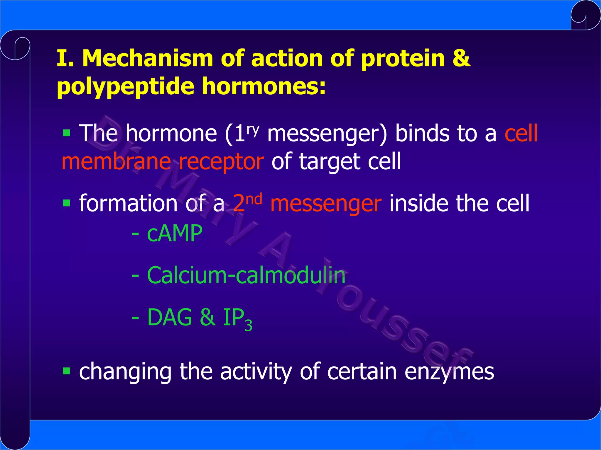 I. Mechanism of action of protein &
polypeptide hormones:

 The hormone (1ry messenger) binds to a cell
membrane receptor of target cell
 formation of a 2nd messenger inside the cell
- cAMP
- Calcium-calmodulin
- DAG & IP3
 changing the activity of certain enzymes

 