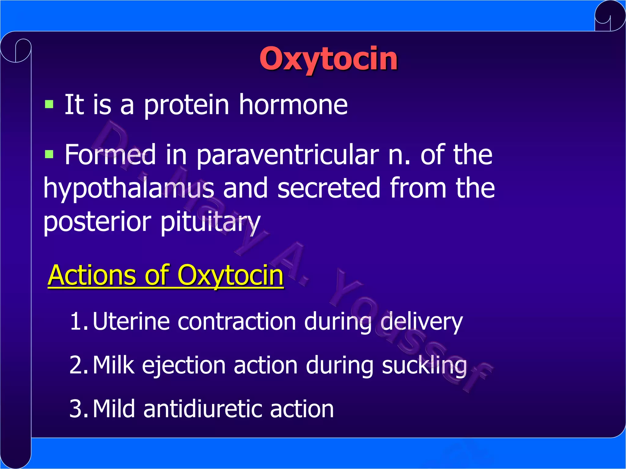 Oxytocin
 It is a protein hormone

 Formed in paraventricular n. of the
hypothalamus and secreted from the
posterior pituitary
Actions of Oxytocin
1. Uterine contraction during delivery
2. Milk ejection action during suckling

3. Mild antidiuretic action

 