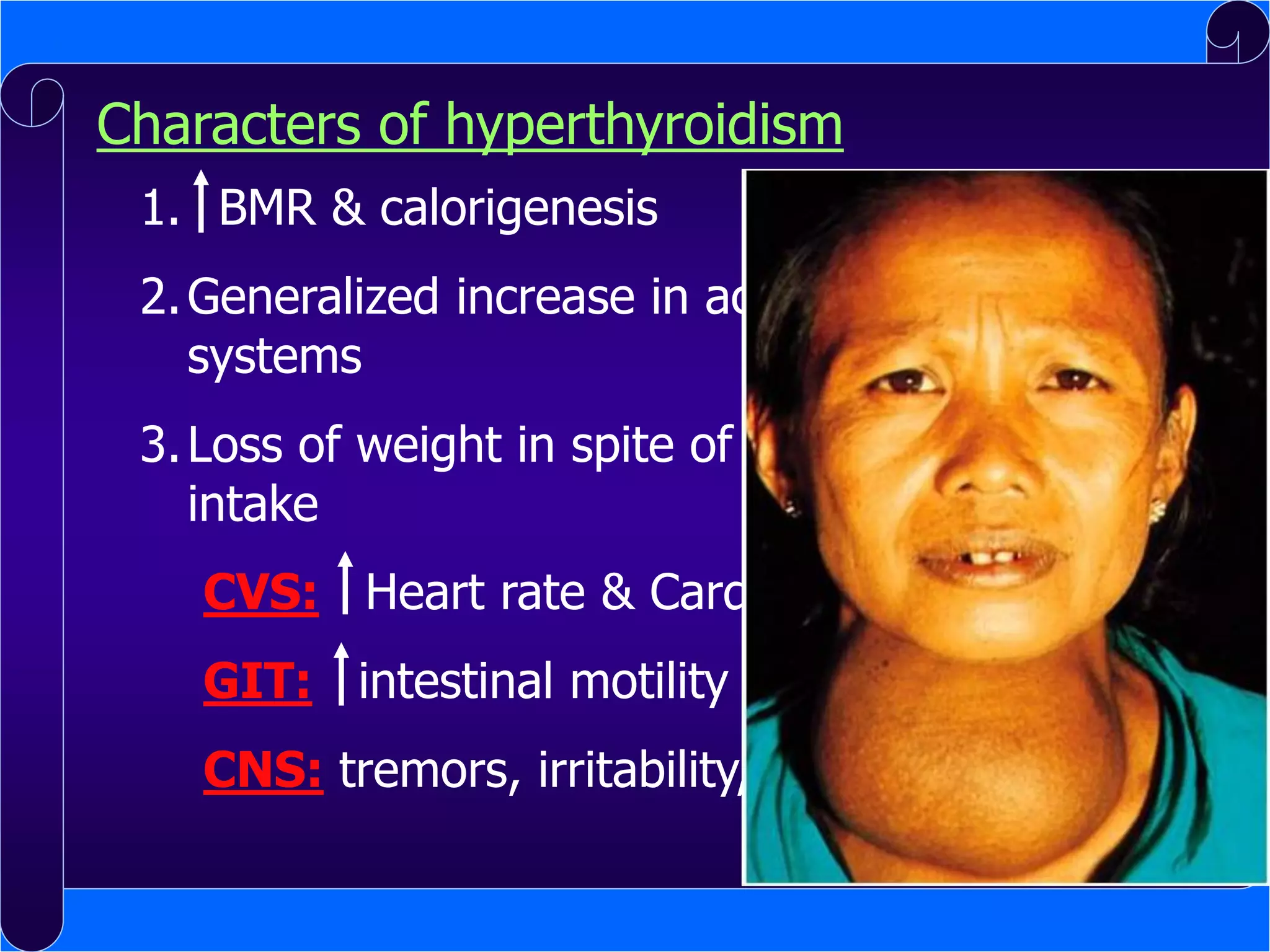 Characters of hyperthyroidism
1. BMR & calorigenesis

2. Generalized increase in activity of all body
systems
3. Loss of weight in spite of increased food
intake
CVS: Heart rate & Cardiac output
GIT: intestinal motility (diarrhea)

CNS: tremors, irritability, insomnia

 
