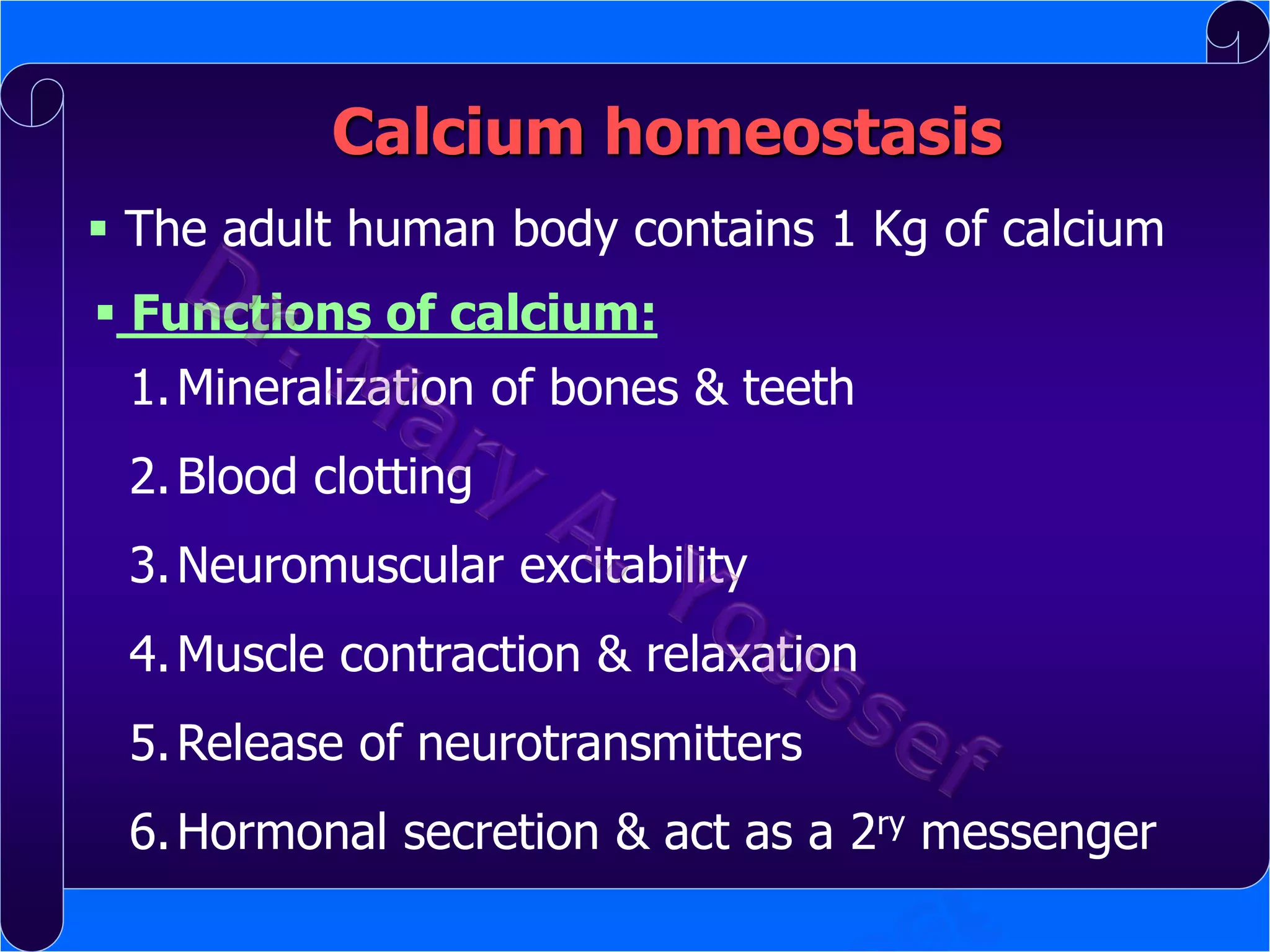Calcium homeostasis
 The adult human body contains 1 Kg of calcium
 Functions of calcium:
1. Mineralization of bones & teeth

2. Blood clotting
3. Neuromuscular excitability

4. Muscle contraction & relaxation
5. Release of neurotransmitters

6. Hormonal secretion & act as a 2ry messenger

 