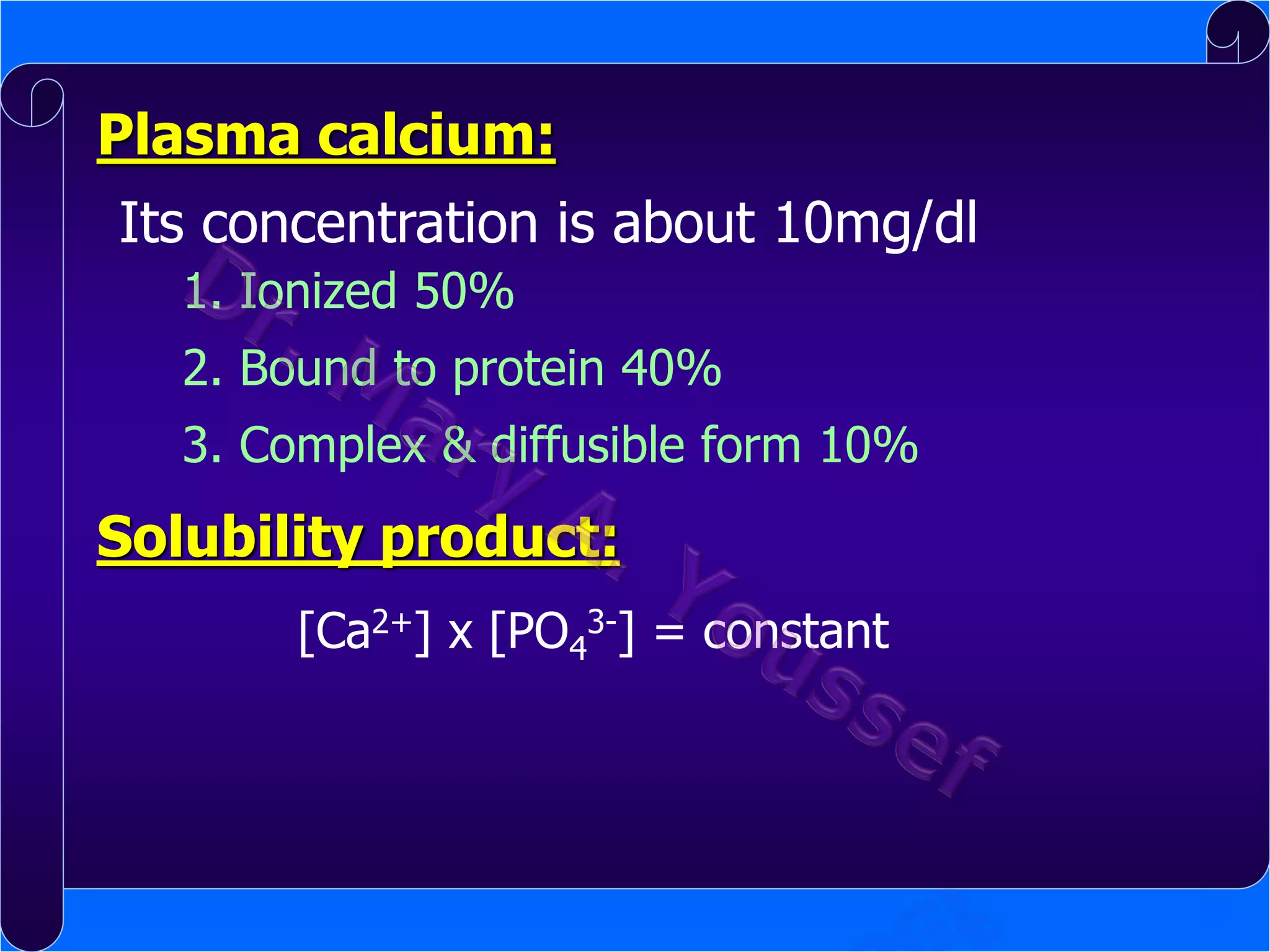 Plasma calcium:
Its concentration is about 10mg/dl
1. Ionized 50%
2. Bound to protein 40%

3. Complex & diffusible form 10%

Solubility product:
[Ca2+] x [PO43-] = constant

 
