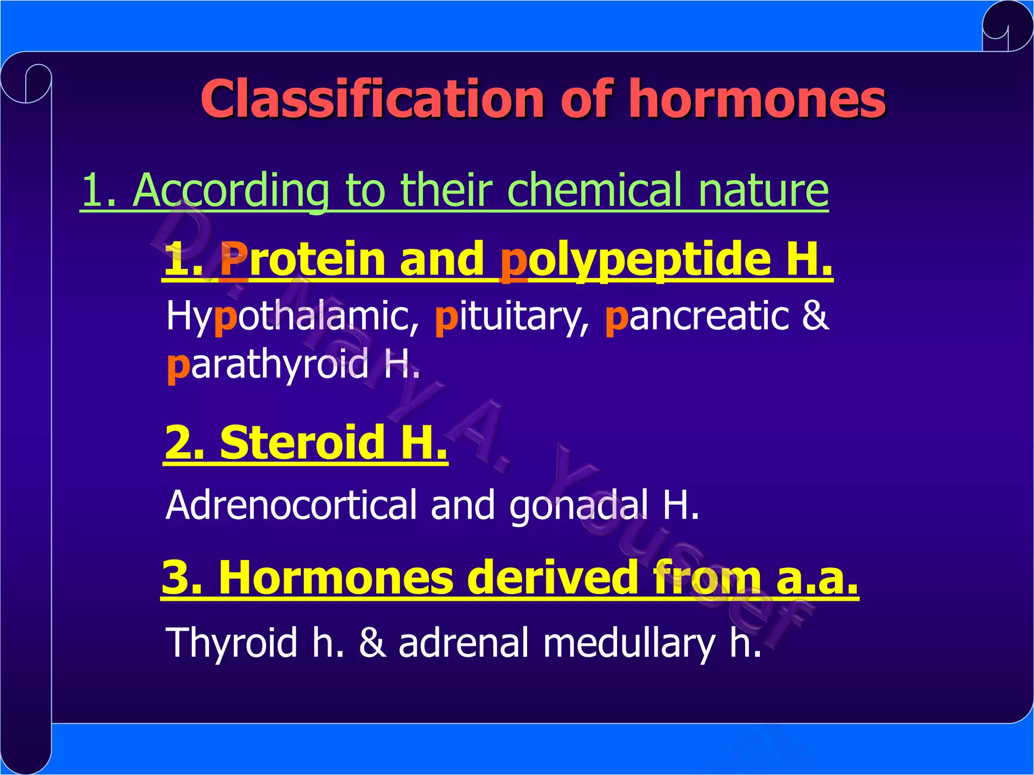 Classification of hormones
1. According to their chemical nature
1. Protein and polypeptide H.
Hypothalamic, pituitary, pancreatic &
parathyroid H.

2. Steroid H.
Adrenocortical and gonadal H.

3. Hormones derived from a.a.
Thyroid h. & adrenal medullary h.

 