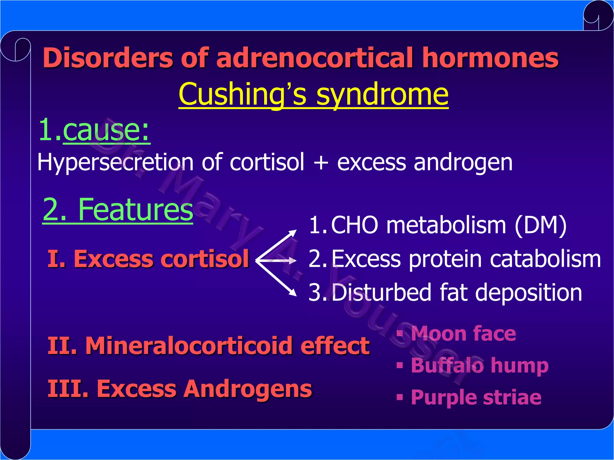 Disorders of adrenocortical hormones

1.cause:

Cushing’s syndrome

Hypersecretion of cortisol + excess androgen

2. Features
I. Excess cortisol

1. CHO metabolism (DM)
2. Excess protein catabolism
3. Disturbed fat deposition

II. Mineralocorticoid effect

III. Excess Androgens

 Moon face
 Buffalo hump
 Purple striae

 