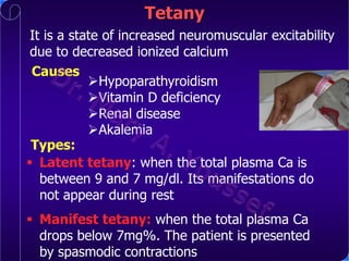 Tetany
It is a state of increased neuromuscular excitability
due to decreased ionized calcium
Causes
Hypoparathyroidism
Vitamin D deficiency
Renal disease
Akalemia
Types:
 Latent tetany: when the total plasma Ca is
between 9 and 7 mg/dl. Its manifestations do
not appear during rest
 Manifest tetany: when the total plasma Ca
drops below 7mg%. The patient is presented
by spasmodic contractions

 
