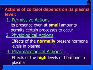 Actions of cortisol depends on its plasma
level:

1. Permissive Actions

its presence even at small amounts
permits certain processes to occur

2. Physiological Actions

Effects of the normally present hormone
levels in plasma

3. Pharmacological Actions
Effects of the high levels of hormone in
plasma

 