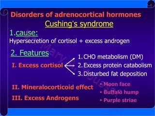 Disorders of adrenocortical hormones

1.cause:

Cushing’s syndrome

Hypersecretion of cortisol + excess androgen

2. Features
I. Excess cortisol

1. CHO metabolism (DM)
2. Excess protein catabolism
3. Disturbed fat deposition

II. Mineralocorticoid effect

III. Excess Androgens

 Moon face
 Buffalo hump
 Purple striae

 
