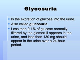 Glycosuria Is the excretion of glucose into the urine.  Also called  glucosuria . Less than 0.1% of glucose normally filtered by the glomeruli appears in the urine, and less than 130 mg should appear in the urine over a 24-hour period.  
