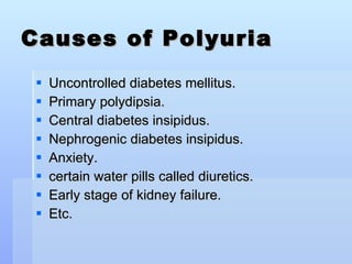 Causes of Polyuria Uncontrolled diabetes mellitus. Primary polydipsia.  Central diabetes insipidus. Nephrogenic diabetes insipidus.  Anxiety. certain water pills called diuretics. Early stage of kidney failure. Etc.  