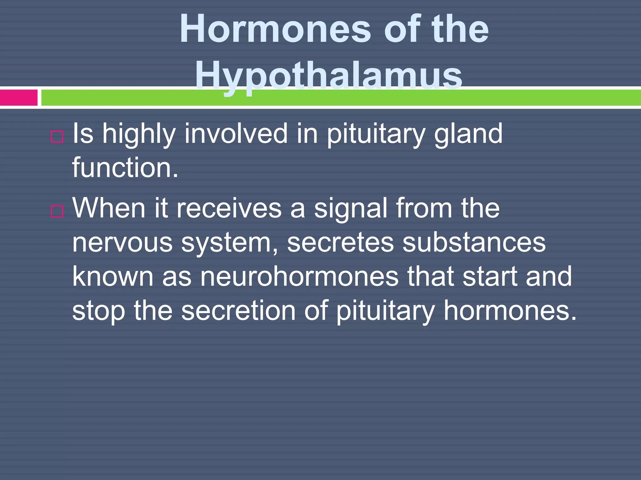 Hormones of the
Hypothalamus
 Is highly involved in pituitary gland
function.
 When it receives a signal from the
nervous system, secretes substances
known as neurohormones that start and
stop the secretion of pituitary hormones.
 