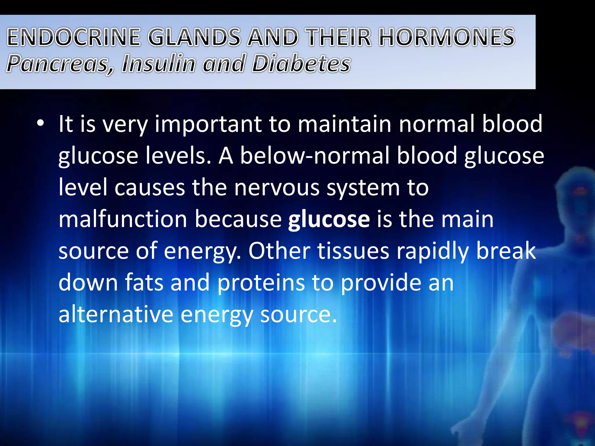 • It is very important to maintain normal blood 
glucose levels. A below-normal blood glucose 
level causes the nervous system to 
malfunction because glucose is the main 
source of energy. Other tissues rapidly break 
down fats and proteins to provide an 
alternative energy source. 
 