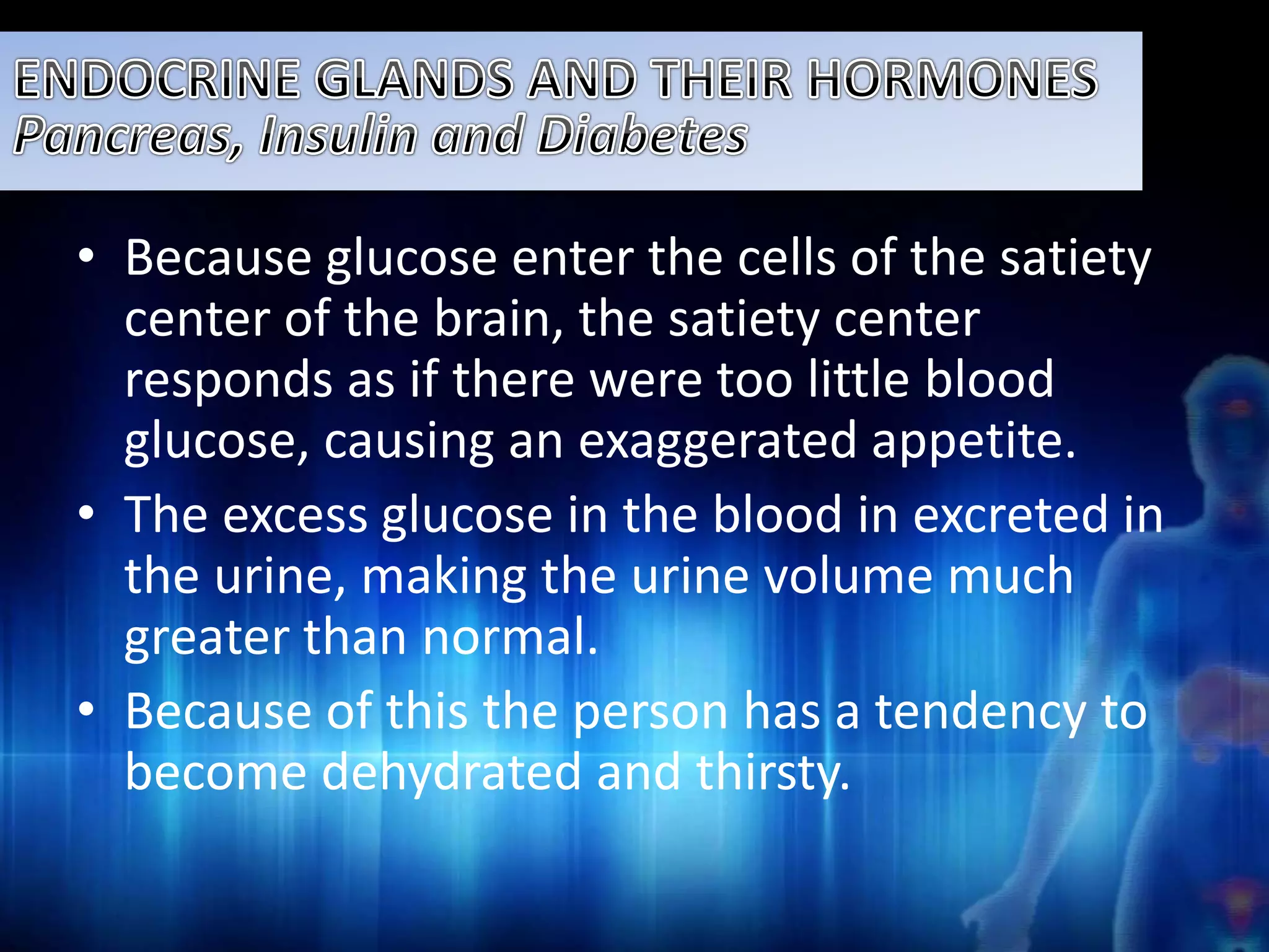• Because glucose enter the cells of the satiety 
center of the brain, the satiety center 
responds as if there were too little blood 
glucose, causing an exaggerated appetite. 
• The excess glucose in the blood in excreted in 
the urine, making the urine volume much 
greater than normal. 
• Because of this the person has a tendency to 
become dehydrated and thirsty. 
 